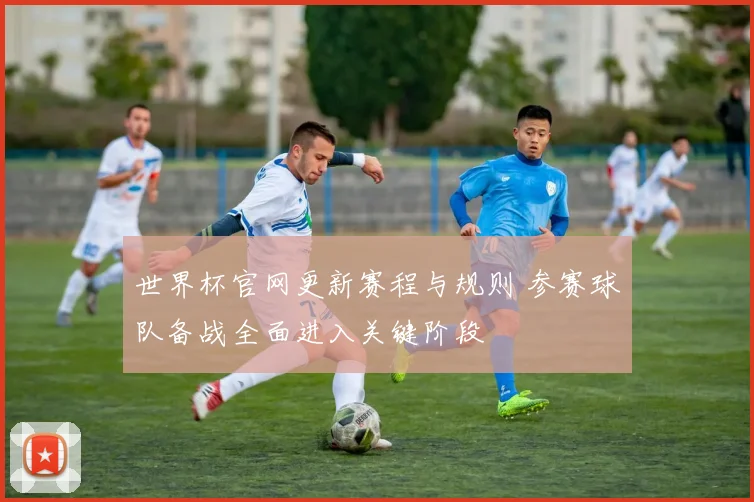 世界杯官网更新赛程与规则 参赛球队备战全面进入关键阶段