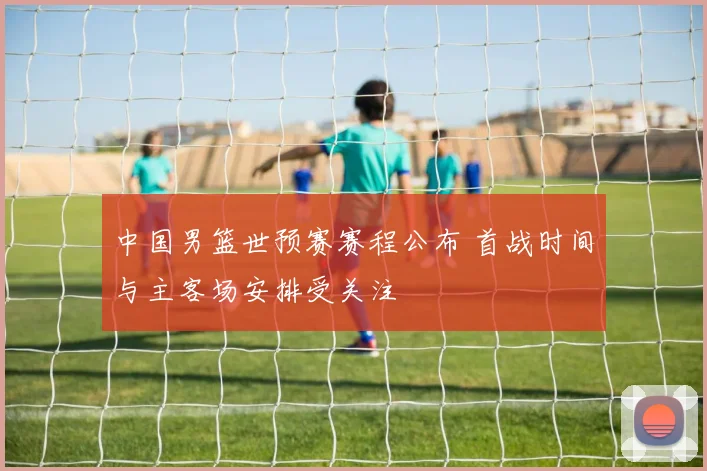 中国男篮世预赛赛程公布 首战时间与主客场安排受关注