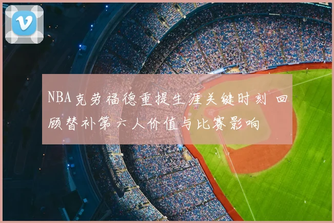 NBA克劳福德重提生涯关键时刻 回顾替补第六人价值与比赛影响
