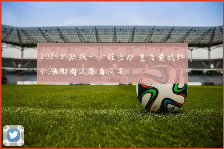 2024年欧冠十六强出炉 皇马曼城拜仁领衔淘汰赛看点足