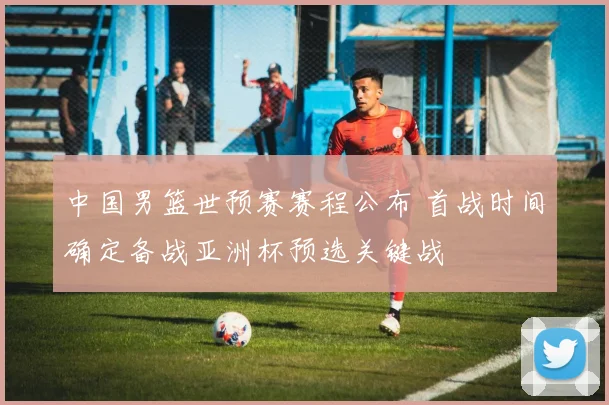 中国男篮世预赛赛程公布 首战时间确定备战亚洲杯预选关键战