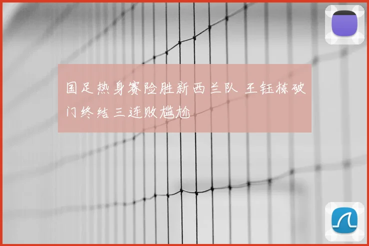 国足热身赛险胜新西兰队 王钰栋破门终结三连败尴尬