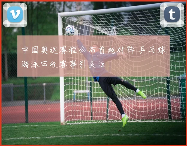 中国奥运赛程公布首轮对阵 乒乓球游泳田径赛事引关注