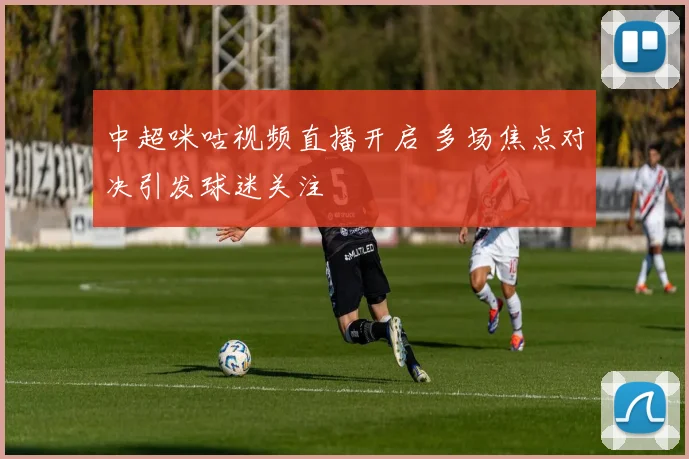 中超咪咕视频直播开启 多场焦点对决引发球迷关注