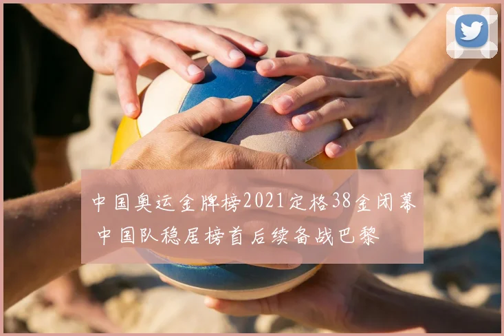 中国奥运金牌榜2021定格38金闭幕 中国队稳居榜首后续备战巴黎