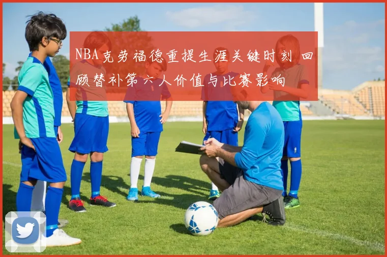 NBA克劳福德重提生涯关键时刻 回顾替补第六人价值与比赛影响