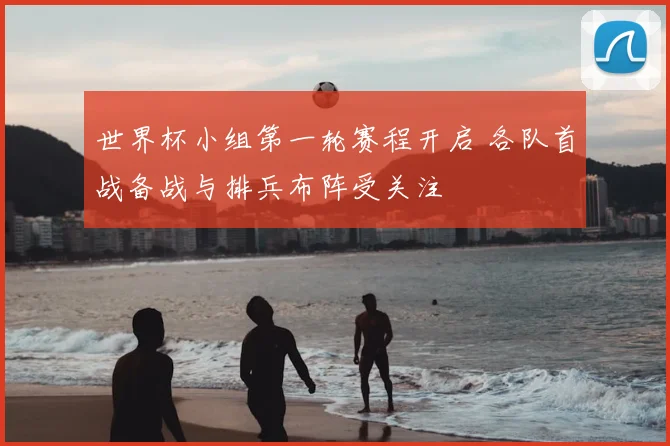 世界杯小组第一轮赛程开启 各队首战备战与排兵布阵受关注