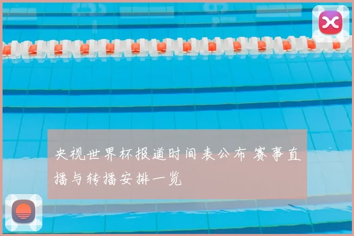 央视世界杯报道时间表公布 赛事直播与转播安排一览