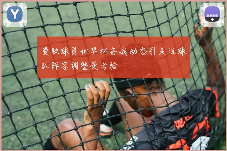 曼联球员世界杯备战动态引关注球队阵容调整受考验